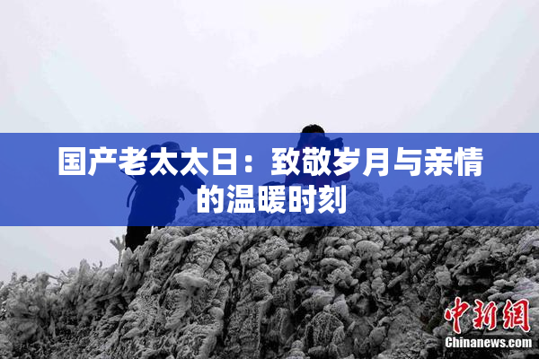 国产老太太日：致敬岁月与亲情的温暖时刻