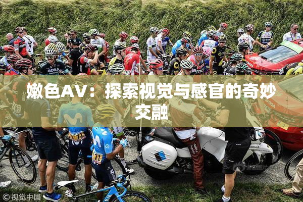 嫩色AV：探索视觉与感官的奇妙交融