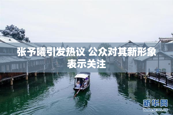 张予曦引发热议 公众对其新形象表示关注
