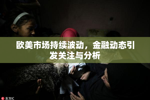 欧美市场持续波动，金融动态引发关注与分析