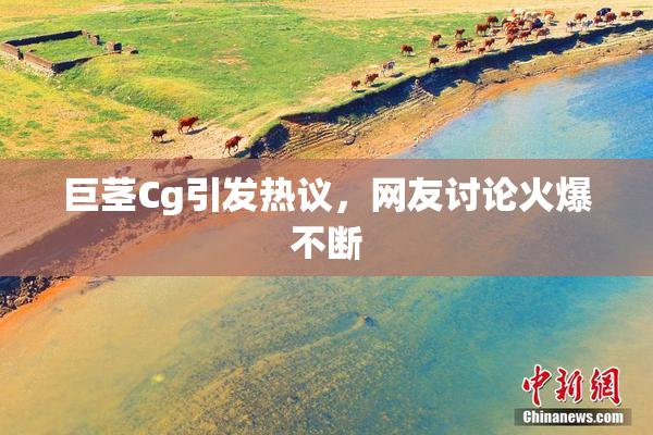 巨茎Cg引发热议，网友讨论火爆不断