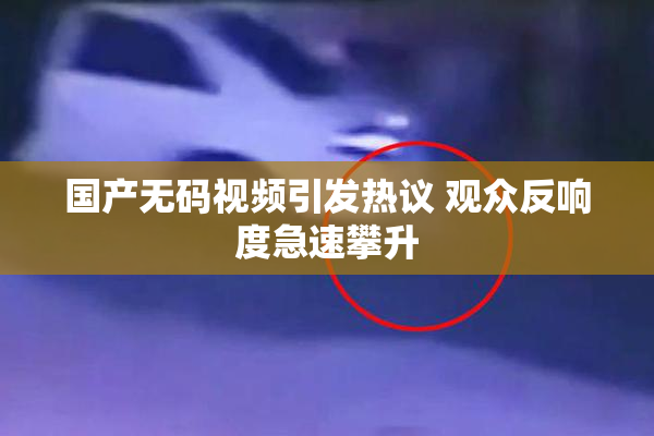 国产无码视频引发热议 观众反响度急速攀升