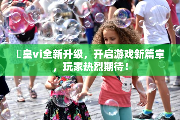 嘼皇vi全新升级，开启游戏新篇章，玩家热烈期待！