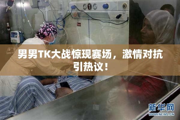 男男TK大战惊现赛场，激情对抗引热议！