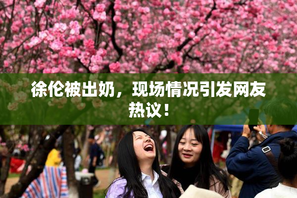 徐伦被出奶，现场情况引发网友热议！