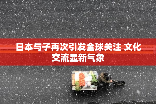 日本与子再次引发全球关注 文化交流显新气象
