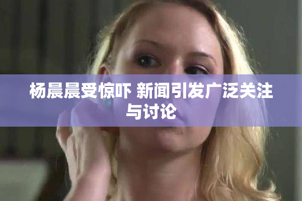 杨晨晨受惊吓 新闻引发广泛关注与讨论