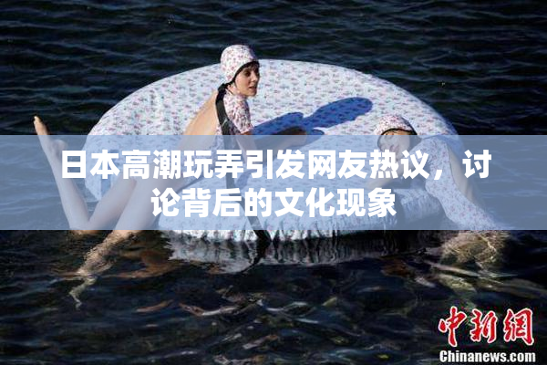 日本高潮玩弄引发网友热议，讨论背后的文化现象