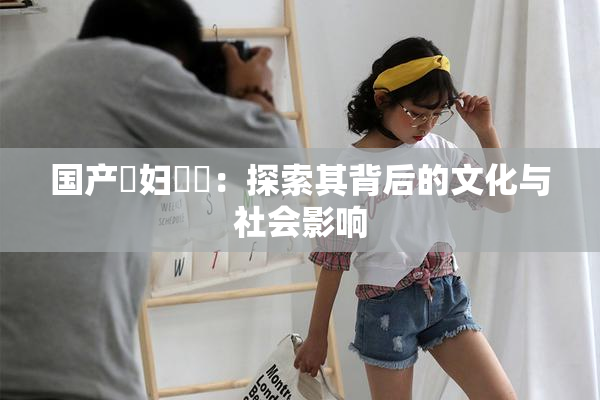 国产婬妇❌‌：探索其背后的文化与社会影响