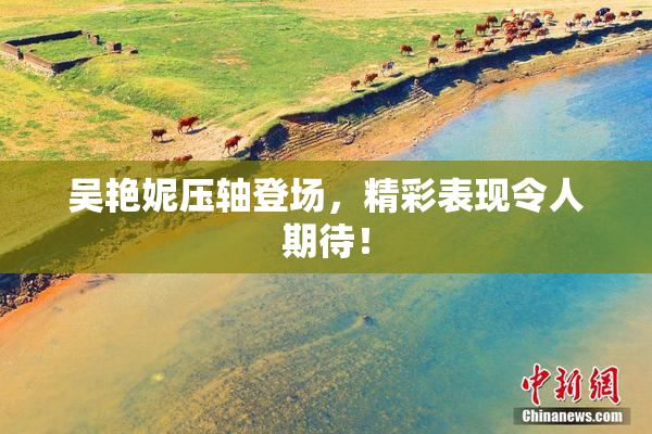 吴艳妮压轴登场，精彩表现令人期待！
