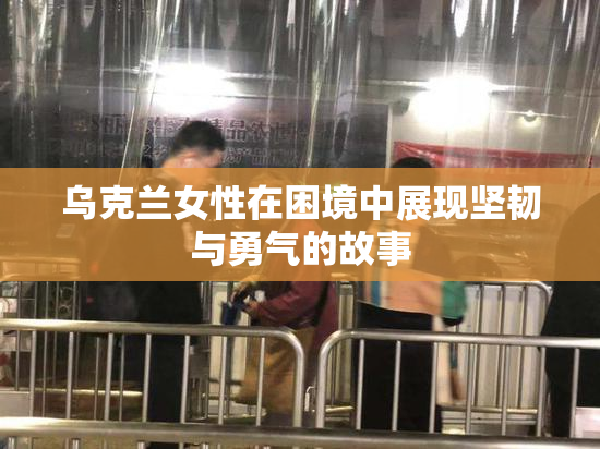 乌克兰女性在困境中展现坚韧与勇气的故事