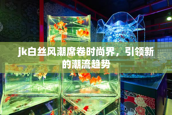 jk白丝风潮席卷时尚界，引领新的潮流趋势