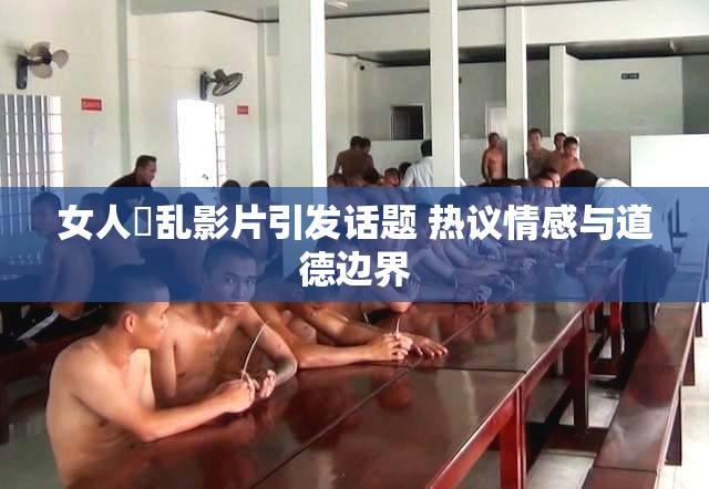 女人婬乱影片引发话题 热议情感与道德边界