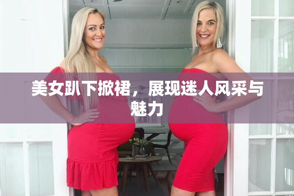 美女趴下掀裙，展现迷人风采与魅力