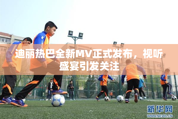 迪丽热巴全新MV正式发布，视听盛宴引发关注
