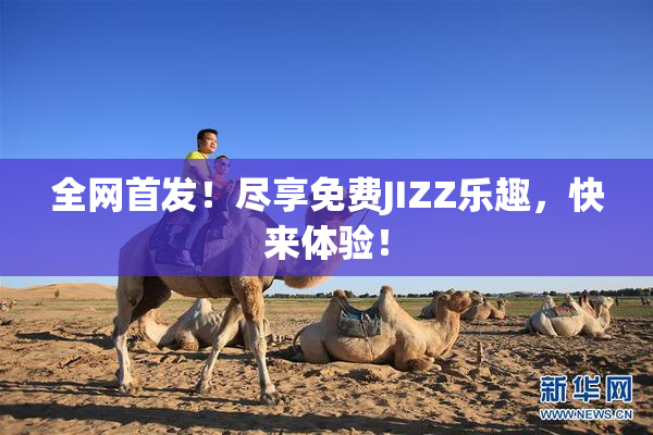 全网首发！尽享免费JIZZ乐趣，快来体验！