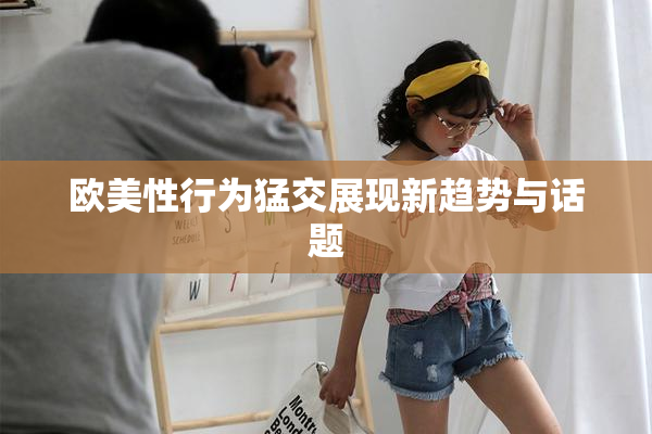 欧美性行为猛交展现新趋势与话题