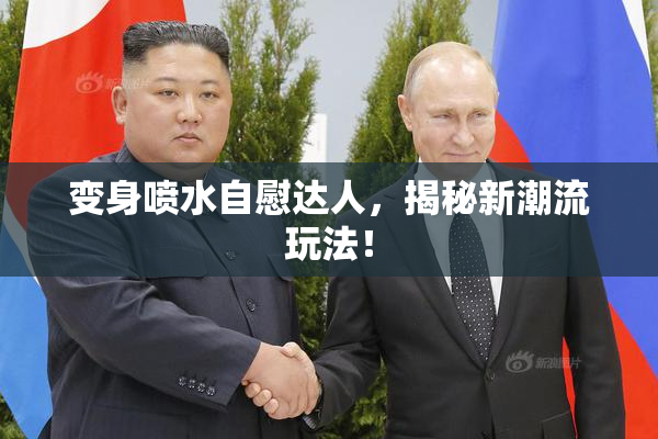 变身喷水自慰达人，揭秘新潮流玩法！