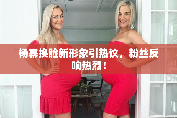 杨幂换脸新形象引热议，粉丝反响热烈！