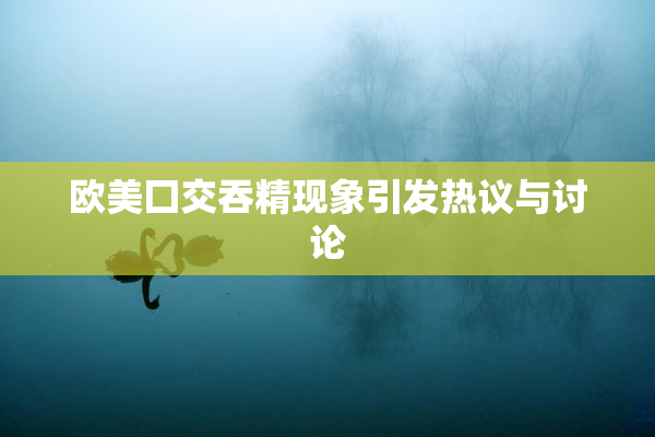 欧美囗交吞精现象引发热议与讨论