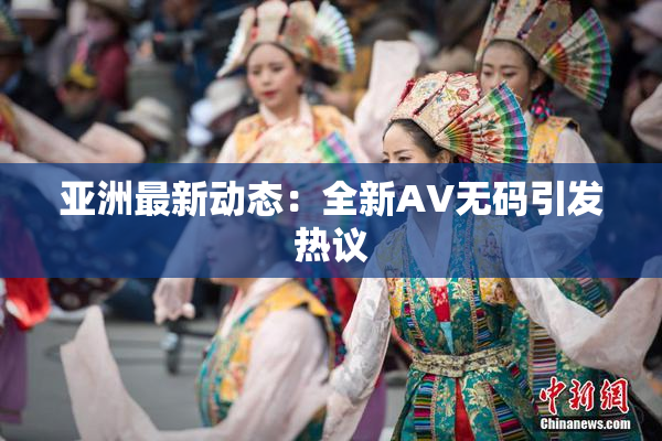 亚洲最新动态：全新AV无码引发热议