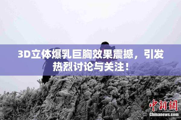 3D立体爆乳巨胸效果震撼，引发热烈讨论与关注！