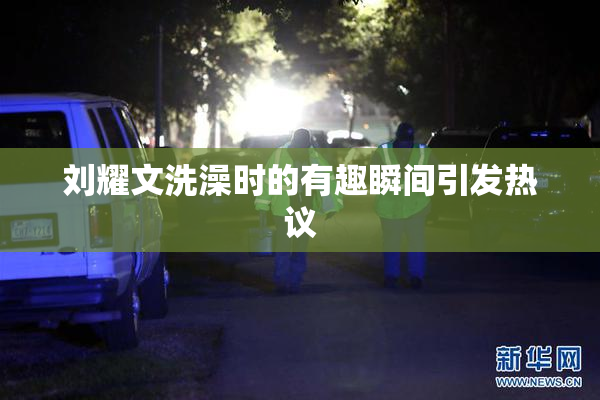 刘耀文洗澡时的有趣瞬间引发热议