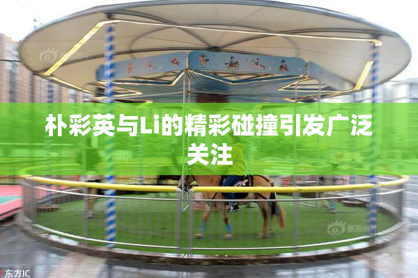 朴彩英与Li的精彩碰撞引发广泛关注