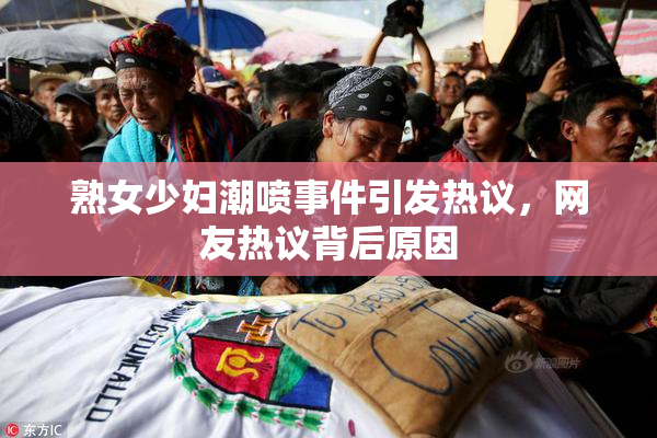 熟女少妇潮喷事件引发热议，网友热议背后原因