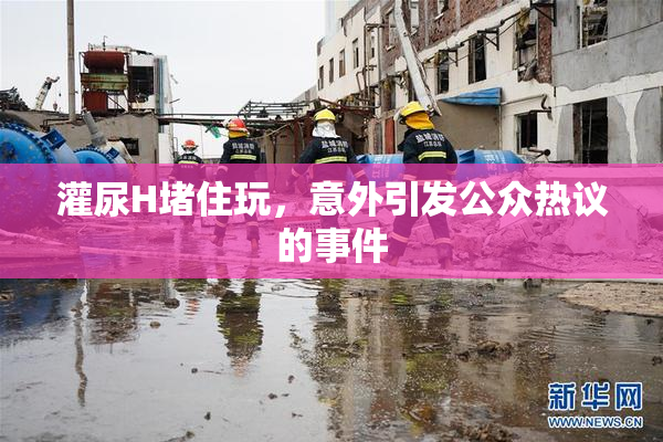 灌尿H堵住玩，意外引发公众热议的事件