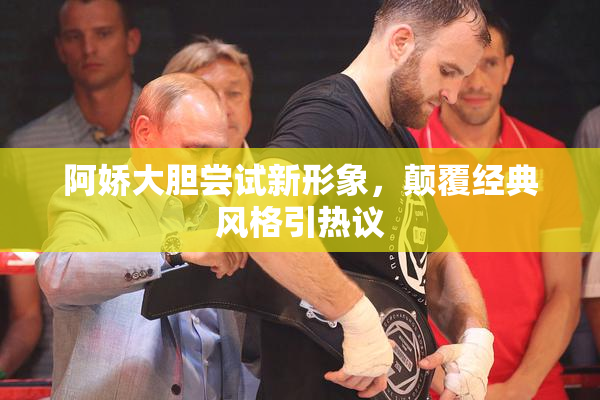 阿娇大胆尝试新形象，颠覆经典风格引热议