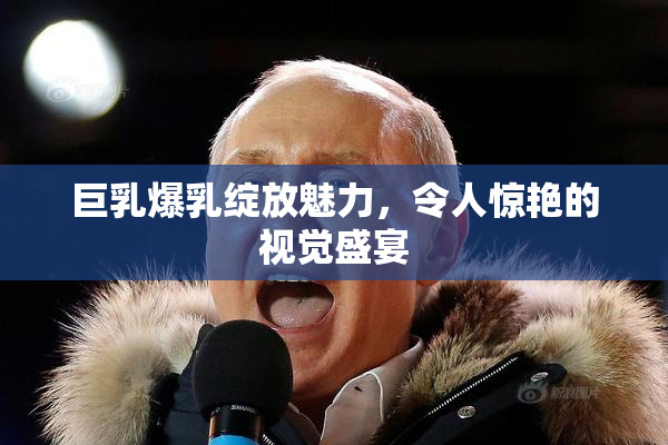 巨乳爆乳绽放魅力，令人惊艳的视觉盛宴