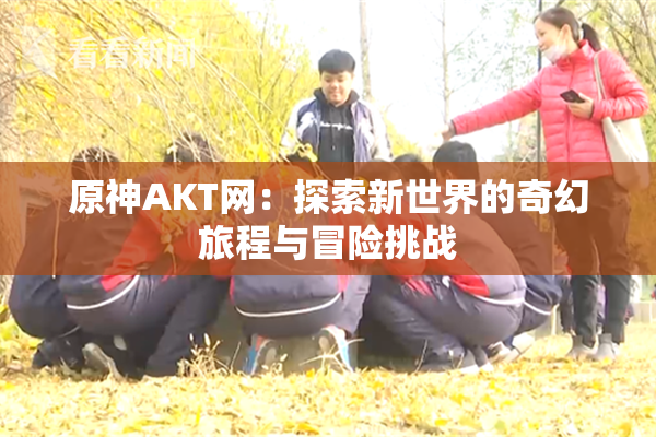 原神AKT网：探索新世界的奇幻旅程与冒险挑战