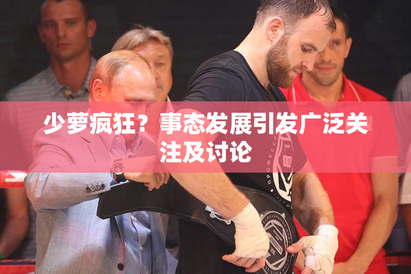 少萝疯狂？事态发展引发广泛关注及讨论
