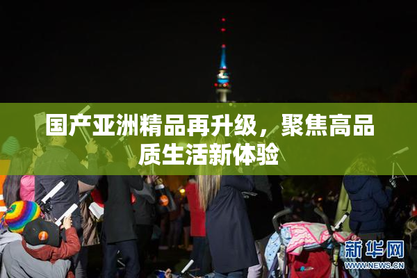 国产亚洲精品再升级，聚焦高品质生活新体验