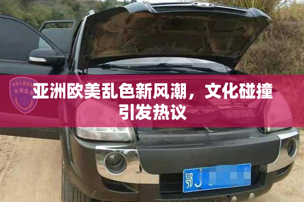 亚洲欧美乱色新风潮，文化碰撞引发热议