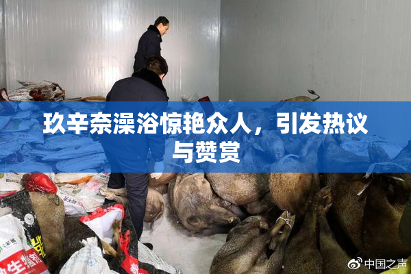 玖辛奈澡浴惊艳众人，引发热议与赞赏