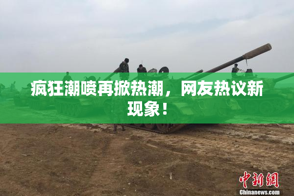 疯狂潮喷再掀热潮，网友热议新现象！