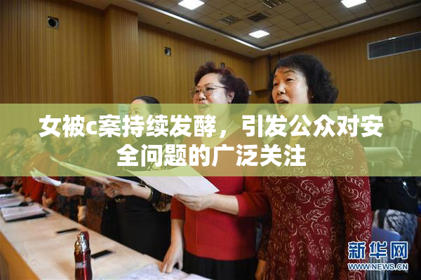 女被c案持续发酵，引发公众对安全问题的广泛关注