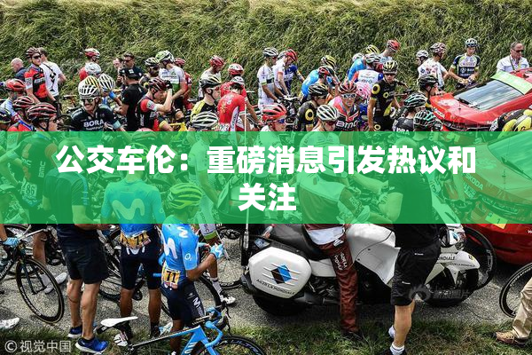 公交车伦：重磅消息引发热议和关注