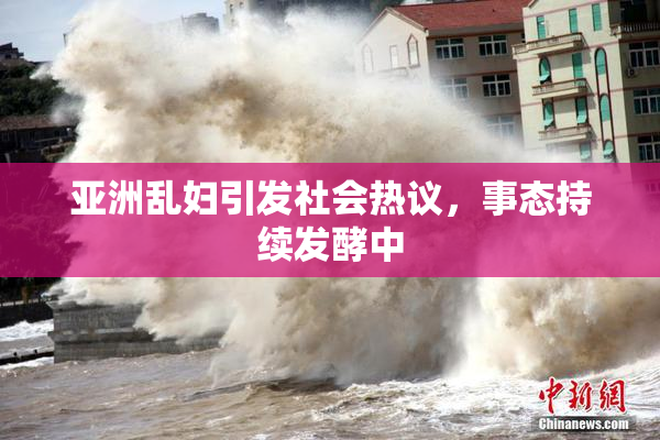 亚洲乱妇引发社会热议，事态持续发酵中