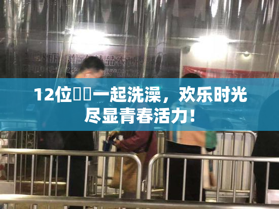 12位妺妺一起洗澡，欢乐时光尽显青春活力！
