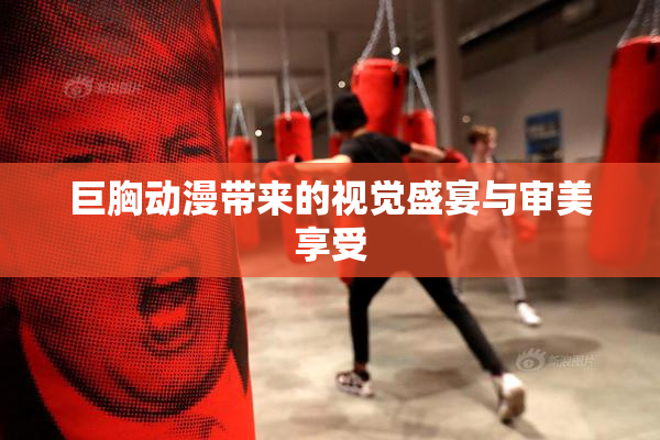 巨胸动漫带来的视觉盛宴与审美享受