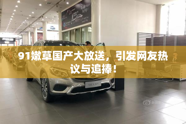91嫩草国产大放送，引发网友热议与追捧！