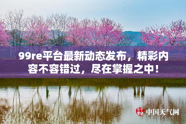 99re平台最新动态发布，精彩内容不容错过，尽在掌握之中！