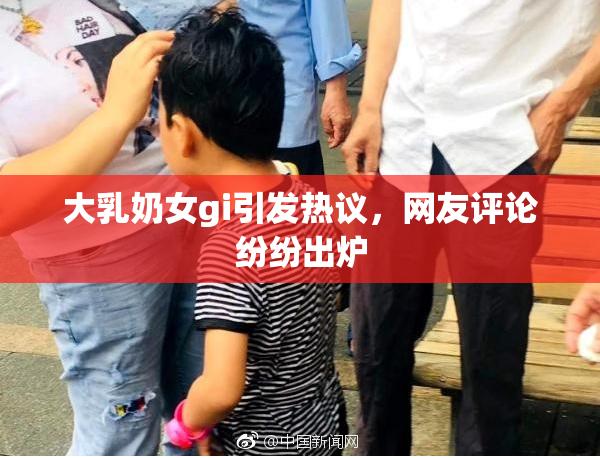 大乳奶女gi引发热议，网友评论纷纷出炉