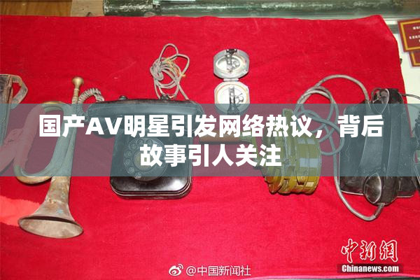国产AV明星引发网络热议，背后故事引人关注