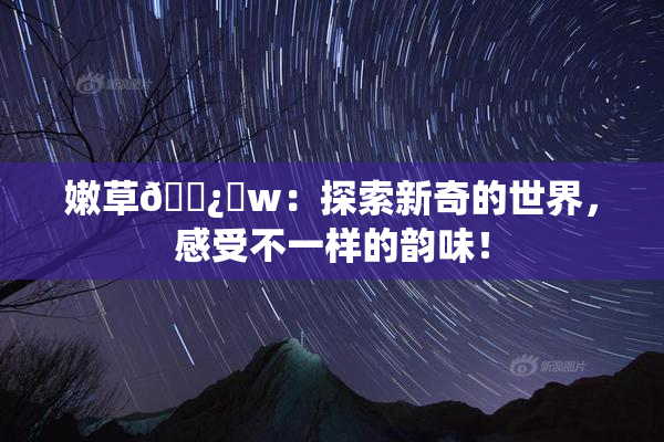 嫩草🌿‌w：探索新奇的世界，感受不一样的韵味！
