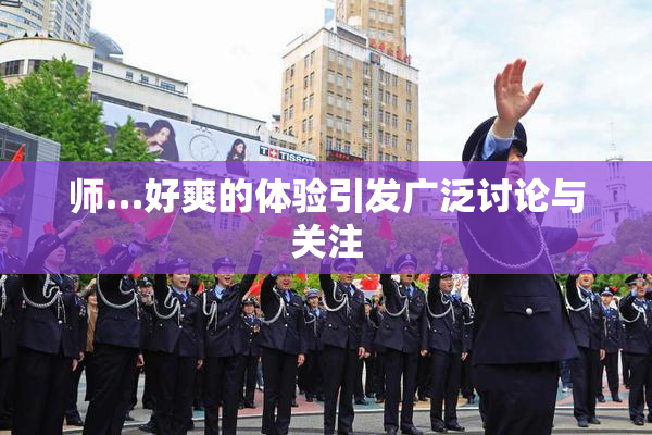 师…好爽的体验引发广泛讨论与关注