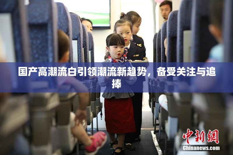 国产高潮流白引领潮流新趋势，备受关注与追捧